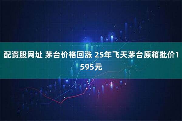 配资股网址 茅台价格回涨 25年飞天茅台原箱批价1595元
