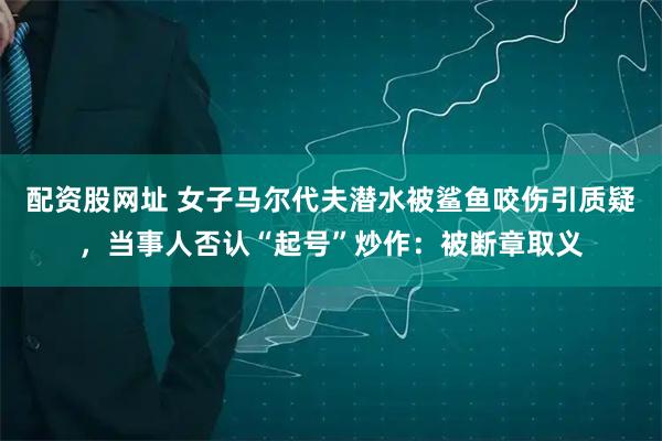 配资股网址 女子马尔代夫潜水被鲨鱼咬伤引质疑，当事人否认“起号”炒作：被断章取义