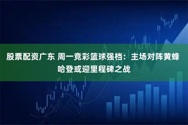 股票配资广东 周一竞彩篮球强档：主场对阵黄蜂 哈登或迎里程碑之战