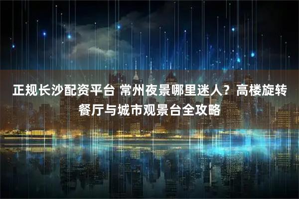 正规长沙配资平台 常州夜景哪里迷人？高楼旋转餐厅与城市观景台全攻略