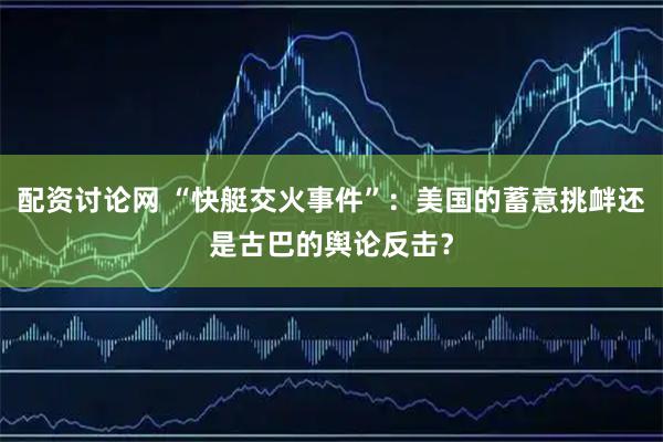 配资讨论网 “快艇交火事件”:美国的蓄意挑衅还是古巴的舆论反击?