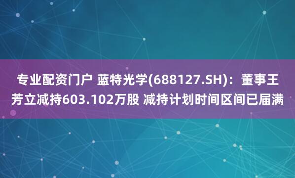 专业配资门户 蓝特光学(688127.SH)：董事王芳立减持603.102万股 减持计划时间区间已届满