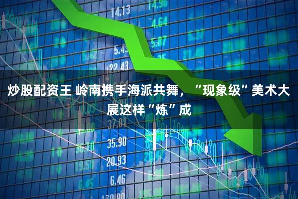 炒股配资王 岭南携手海派共舞，“现象级”美术大展这样“炼”成