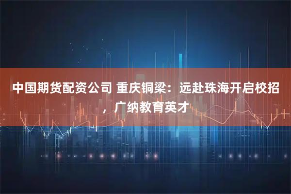 中国期货配资公司 重庆铜梁:远赴珠海开启校招,广纳教育英才