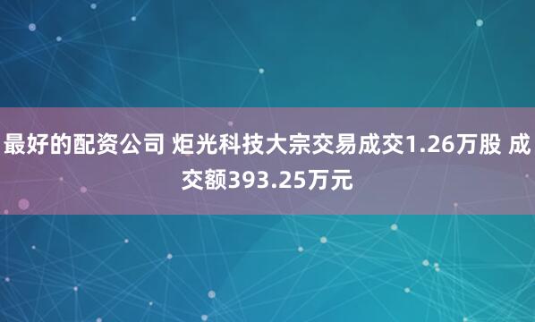 最好的配资公司 炬光科技大宗交易成交1.26万股 成交额393.25万元