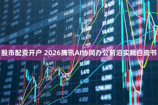 股市配资开户 2026腾讯AI协同办公前沿实践白皮书
