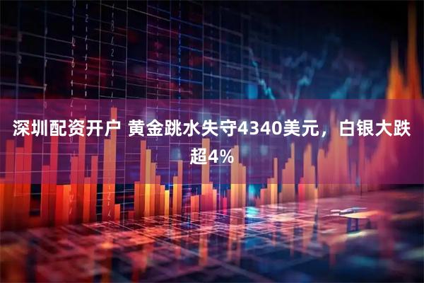 深圳配资开户 黄金跳水失守4340美元，白银大跌超4%