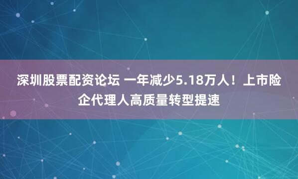 深圳股票配资论坛 一年减少5.18万人！上市险企代理人高质量转型提速