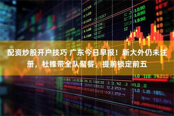 配资炒股开户技巧 广东今日早报！新大外仍未注册，杜锋带全队聚餐，提前锁定前五