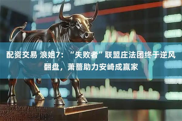 配资交易 浪姐7:“失败者”联盟庄法团终于逆风翻盘,萧蔷助力安崎成赢家