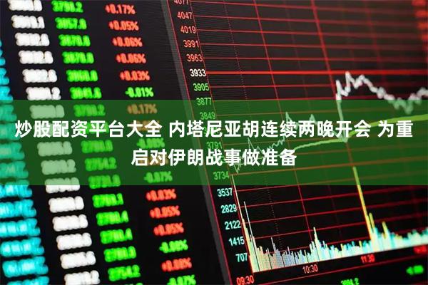 炒股配资平台大全 内塔尼亚胡连续两晚开会 为重启对伊朗战事做准备