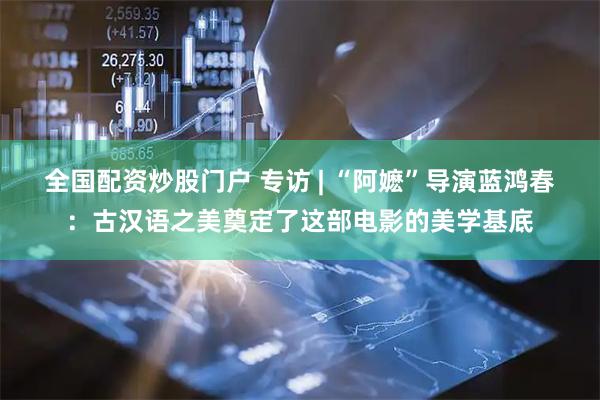 全国配资炒股门户 专访 | “阿嬷”导演蓝鸿春：古汉语之美奠定了这部电影的美学基底