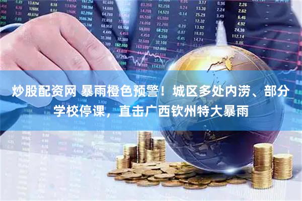 炒股配资网 暴雨橙色预警！城区多处内涝、部分学校停课，直击广西钦州特大暴雨