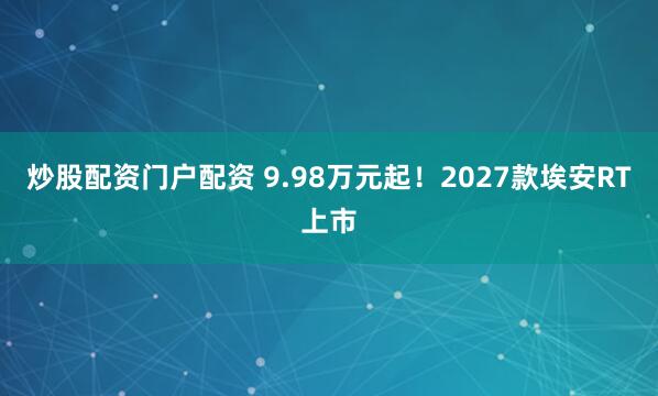 炒股配资门户配资 9.98万元起！2027款埃安RT上市