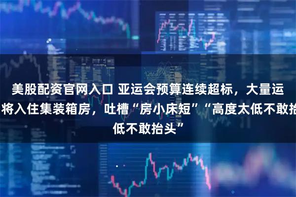 美股配资官网入口 亚运会预算连续超标，大量运动员将入住集装箱房，吐槽“房小床短”“高度太低不敢抬头”